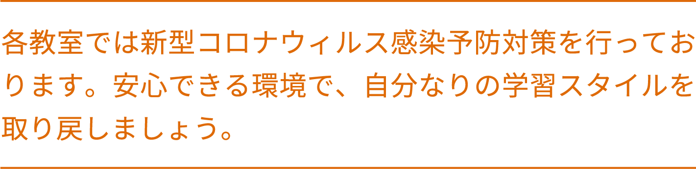 各教室では新型コロナウィルス感染予防対策を行っております。安心できる環境で、自分なりの学習スタイルを取り戻しましょう。